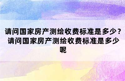 请问国家房产测绘收费标准是多少？ 请问国家房产测绘收费标准是多少呢